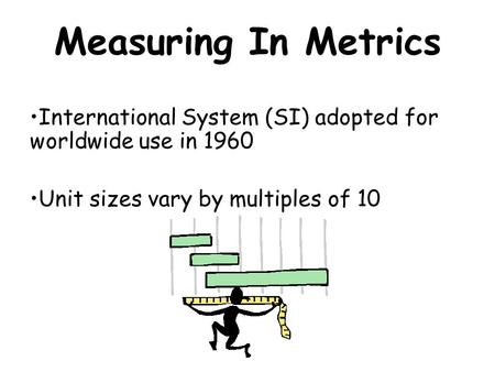 Measuring In Metrics International System (SI) adopted for worldwide use in 1960 Unit sizes vary by multiples of 10.