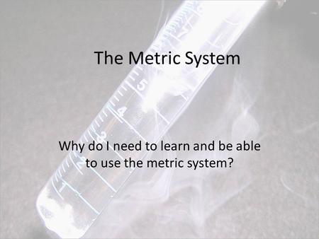 The Metric System Why do I need to learn and be able to use the metric system?