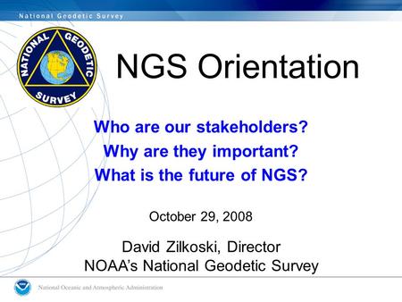 NGS Orientation Who are our stakeholders? Why are they important? What is the future of NGS? October 29, 2008 David Zilkoski, Director NOAA’s National.