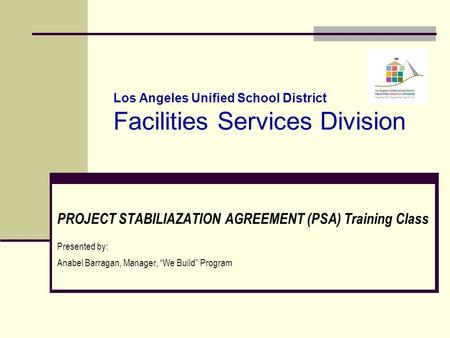 Los Angeles Unified School District Facilities Services Division PROJECT STABILIAZATION AGREEMENT (PSA) Training Class Presented by: Anabel Barragan, Manager,
