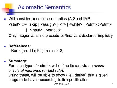 CSE 755, part3 Axiomatic Semantics Will consider axiomatic semantics (A.S.) of IMP: ::=skip | | | | ; | | Only integer vars; no procedures/fns; vars declared.