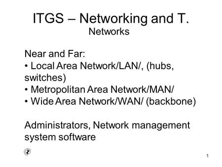 1 ITGS – Networking and T. Near and Far: Local Area Network/LAN/, (hubs, switches) Metropolitan Area Network/MAN/ Wide Area Network/WAN/ (backbone) Administrators,