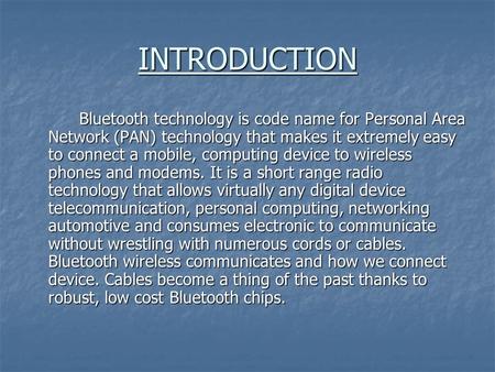 INTRODUCTION Bluetooth technology is code name for Personal Area Network (PAN) technology that makes it extremely easy to connect a mobile, computing device.