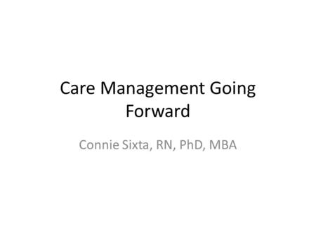 Care Management Going Forward Connie Sixta, RN, PhD, MBA.