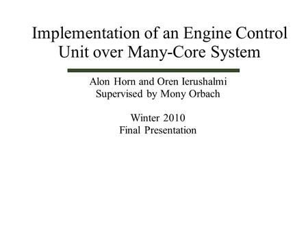 Alon Horn and Oren Ierushalmi Supervised by Mony Orbach Winter 2010 Final Presentation Implementation of an Engine Control Unit over Many-Core System.