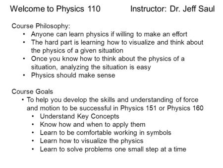 Welcome to Physics 110 Instructor: Dr. Jeff Saul Course Philosophy: Anyone can learn physics if willing to make an effort The hard part is learning how.