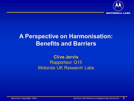 System and Software Engineering Research 1 Motorola Copyright 2001 A Perspective on Harmonisation: Benefits and Barriers Clive Jervis Rapporteur Q15 Motorola.