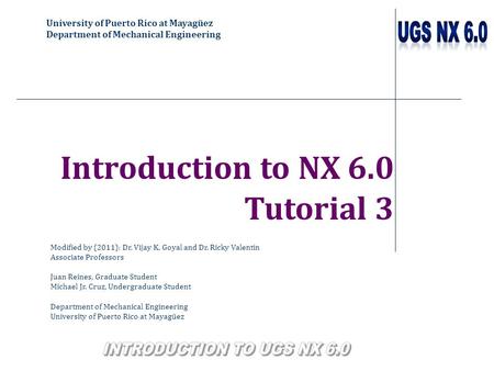 University of Puerto Rico at Mayagüez Department of Mechanical Engineering Introduction to NX 6.0 Tutorial 3 Modified by (2011): Dr. Vijay K. Goyal and.