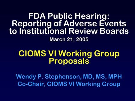 FDA Public Hearing: Reporting of Adverse Events to Institutional Review Boards March 21, 2005 CIOMS VI Working Group Proposals Wendy P. Stephenson, MD,