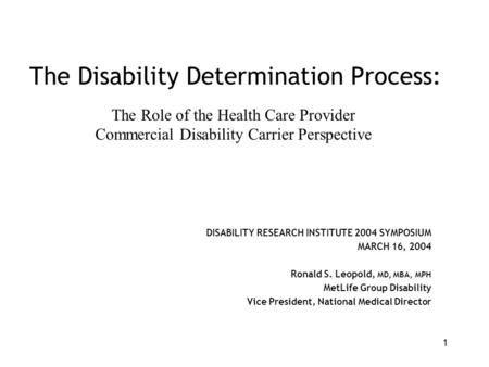 1 The Disability Determination Process: DISABILITY RESEARCH INSTITUTE 2004 SYMPOSIUM MARCH 16, 2004 Ronald S. Leopold, MD, MBA, MPH MetLife Group Disability.
