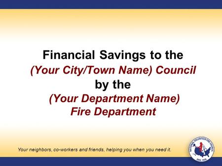 Financial Savings to the (Your City/Town Name) Council by the (Your Department Name) Fire Department Your neighbors, co-workers and friends, helping you.