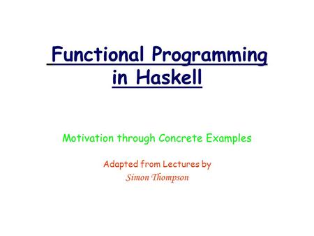 Functional Programming in Haskell Motivation through Concrete Examples Adapted from Lectures by Simon Thompson.