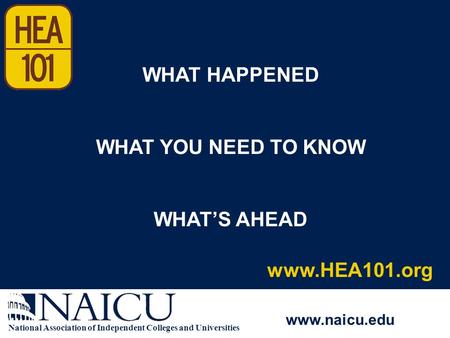 National Association of Independent Colleges and Universities www.naicu.edu www.HEA101.org WHAT HAPPENED WHAT YOU NEED TO KNOW WHAT’S AHEAD.