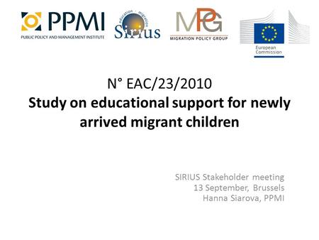 N° EAC/23/2010 Study on educational support for newly arrived migrant children SIRIUS Stakeholder meeting 13 September, Brussels Hanna Siarova, PPMI.