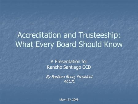 March 23, 2009 Accreditation and Trusteeship: What Every Board Should Know A Presentation for Rancho Santiago CCD By Barbara Beno, President ACCJC.