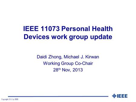 Copyright 2011 by IEEE IEEE 11073 Personal Health Devices work group update Daidi Zhong, Michael J. Kirwan Working Group Co-Chair 28 th Nov, 2013.