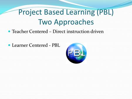Project Based Learning (PBL) Two Approaches Teacher Centered – Direct instruction driven Learner Centered - PBL.