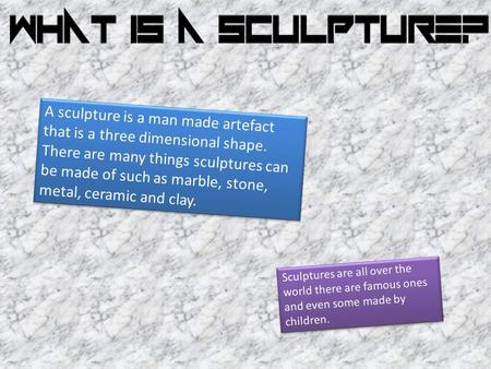 A sculpture is a man made artefact that is a three dimensional shape. There are many things sculptures can be made of such as marble, stone, metal, ceramic.