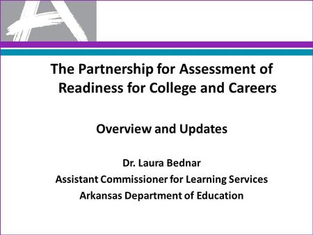 The Partnership for Assessment of Readiness for College and Careers Overview and Updates Dr. Laura Bednar Assistant Commissioner for Learning Services.