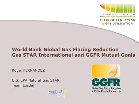 World Bank Global Gas Flaring Reduction Gas STAR International and GGFR Mutual Goals Roger FERNANDEZ U.S. EPA Natural Gas STAR Team Leader.