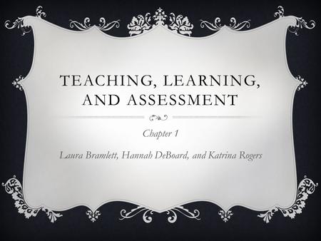 TEACHING, LEARNING, AND ASSESSMENT Chapter 1 Laura Bramlett, Hannah DeBoard, and Katrina Rogers.