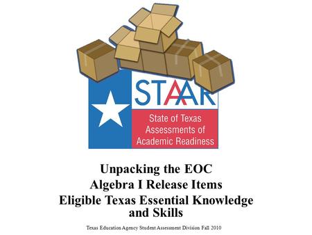 Unpacking the EOC Algebra I Release Items Eligible Texas Essential Knowledge and Skills Texas Education Agency Student Assessment Division Fall 2010.