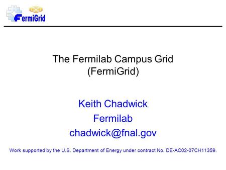 The Fermilab Campus Grid (FermiGrid) Keith Chadwick Fermilab Work supported by the U.S. Department of Energy under contract No. DE-AC02-07CH11359.