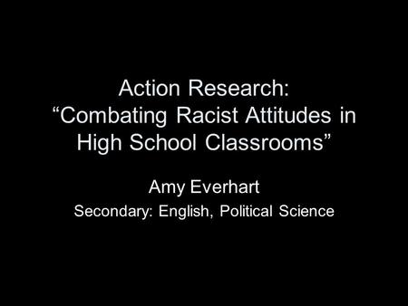 Action Research: “Combating Racist Attitudes in High School Classrooms” Amy Everhart Secondary: English, Political Science.