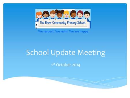 School Update Meeting 1 st October 2014 We respect. We learn. We are happy.