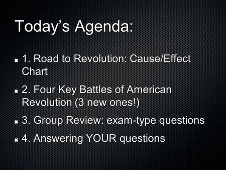 Today’s Agenda: 1. Road to Revolution: Cause/Effect Chart 2. Four Key Battles of American Revolution (3 new ones!) 3. Group Review: exam-type questions.
