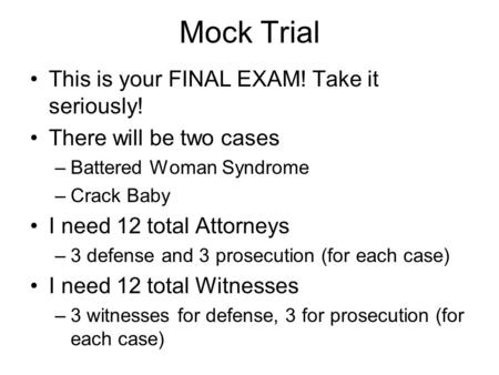 Mock Trial This is your FINAL EXAM! Take it seriously! There will be two cases –Battered Woman Syndrome –Crack Baby I need 12 total Attorneys –3 defense.