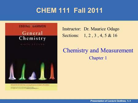 CHEM 111 Fall 2011 Presentation of Lecture Outlines, 1–1 Instructor: Dr. Maurice Odago Sections: 1, 2, 3, 4, 5 & 16 Chemistry and Measurement Chapter 1.