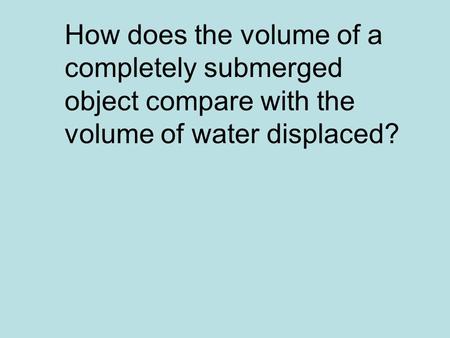 They are the same. How does the volume of a completely submerged object compare with the volume of water displaced?