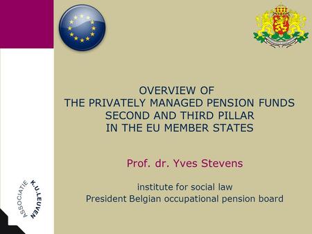 OVERVIEW OF THE PRIVATELY MANAGED PENSION FUNDS SECOND AND THIRD PILLAR IN THE EU MEMBER STATES Prof. dr. Yves Stevens institute for social law President.