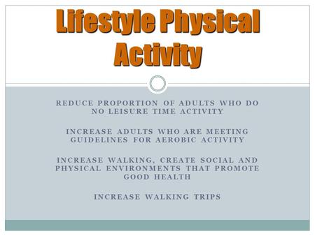 REDUCE PROPORTION OF ADULTS WHO DO NO LEISURE TIME ACTIVITY INCREASE ADULTS WHO ARE MEETING GUIDELINES FOR AEROBIC ACTIVITY INCREASE WALKING, CREATE SOCIAL.