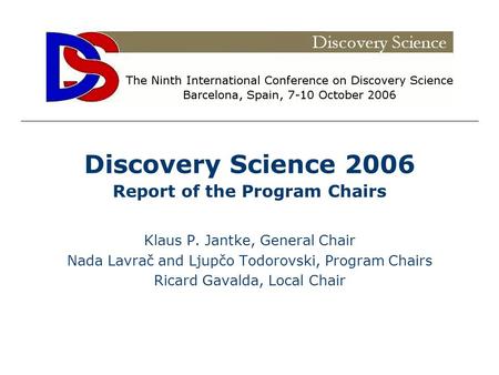 Discovery Science 2006 Report of the Program Chairs Klaus P. Jantke, General Chair Nada Lavrač and Ljupčo Todorovski, Program Chairs Ricard Gavalda, Local.