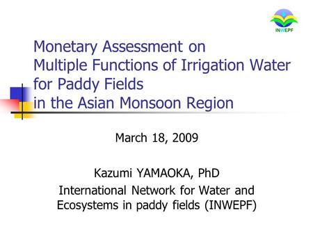 Monetary Assessment on Multiple Functions of Irrigation Water for Paddy Fields in the Asian Monsoon Region March 18, 2009 Kazumi YAMAOKA, PhD International.