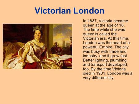 Victorian London In 1837, Victoria became queen at the age of 18. The time while she was queen is called the Victorian era. At this time, London was the.