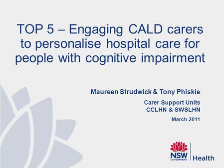 Maureen Strudwick & Tony Phiskie Carer Support Units CCLHN & SWSLHN March 2011 TOP 5 – Engaging CALD carers to personalise hospital care for people with.