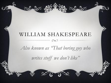 WILLIAM SHAKESPEARE Also known as “That boring guy who writes stuff we don’t like”