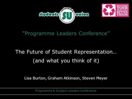 “Programme Leaders Conference” The Future of Student Representation… (and what you think of it) Lisa Burton, Graham Atkinson, Steven Meyer Programme &