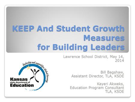 KEEP And Student Growth Measures for Building Leaders Lawrence School District, May 14, 2014 Bill Bagshaw, Assistant Director, TLA, KSDE Kayeri Akweks,