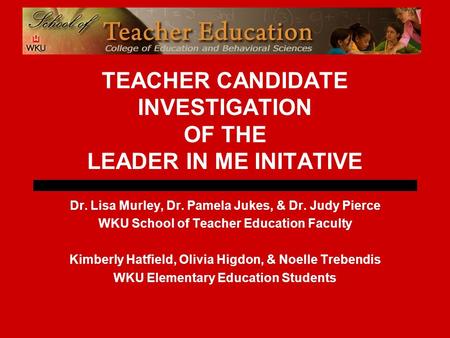 TEACHER CANDIDATE INVESTIGATION OF THE LEADER IN ME INITATIVE Dr. Lisa Murley, Dr. Pamela Jukes, & Dr. Judy Pierce WKU School of Teacher Education Faculty.