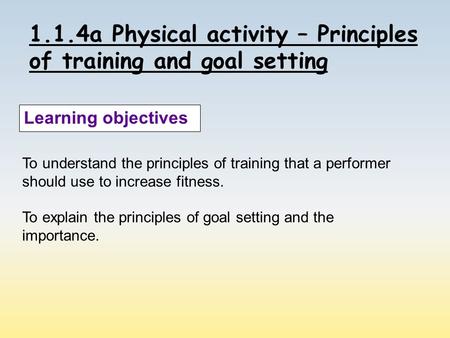 1.1.4a Physical activity – Principles of training and goal setting Learning objectives To understand the principles of training that a performer should.