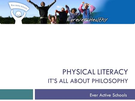 PHYSICAL LITERACY IT’S ALL ABOUT PHILOSOPHY Ever Active Schools.