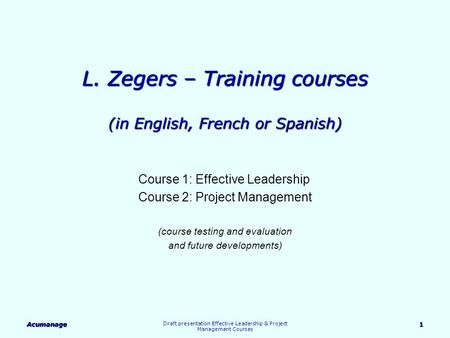 Acumanage Draft presentation Effective Leadership & Project Management Courses 1 L. Zegers – Training courses (in English, French or Spanish) Course 1: