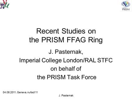 J. Pasternak Recent Studies on the PRISM FFAG Ring J. Pasternak, Imperial College London/RAL STFC on behalf of the PRISM Task Force 04.08.2011, Geneva,