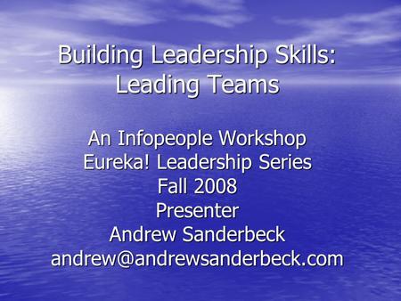 Building Leadership Skills: Leading Teams An Infopeople Workshop Eureka! Leadership Series Fall 2008 Presenter Andrew Sanderbeck