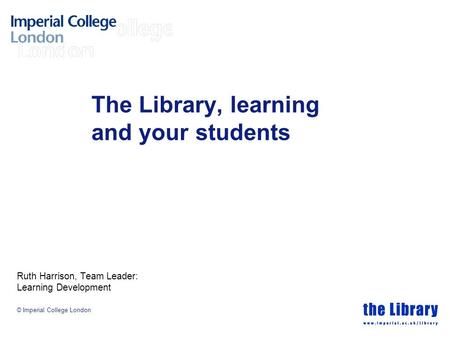© Imperial College London The Library, learning and your students Ruth Harrison, Team Leader: Learning Development.