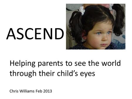 ASCEND Helping parents to see the world through their child’s eyes Chris Williams Feb 2013.